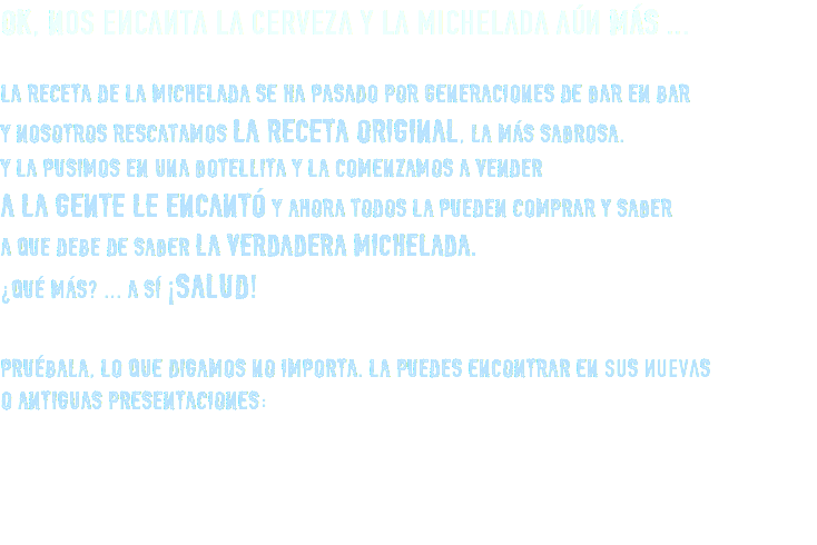 OK, Nos encanta la cerveza y la michelada aún MÁS ... LA RECETA DE LA MICHELADA SE HA PASADO POR GENERACIONES DE BAR EN BAR Y NOSOTROS RESCATAMOS LA RECETA ORIGINAL, LA MÁS SABROSA. Y LA PUSIMOS EN UNA BOTELLITA Y LA COMENZAMOS A VENDER A LA GENTE LE ENCANTÓ Y AHORA TODOS LA PUEDEN COMPRAR Y SABER A QUE DEBE DE SABER LA VERDADERA MICHELADA. ¿QUÉ MÁS? ... A SÍ ¡SALUD! PRUÉBALA, LO QUE DIGAMOS NO IMPORTA. LA PUEDES ENCONTRAR EN suS nuevaS O ANTIGUAS PRESENTACIONES: 