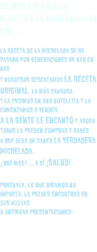 OK, Nos encanta la cerveza y la michelada aún MÁS ... LA RECETA DE LA MICHELADA SE HA PASADO POR GENERACIONES DE BAR EN BAR Y NOSOTROS RESCATAMOS LA RECETA ORIGINAL, LA MÁS SABROSA. Y LA PUSIMOS EN UNA BOTELLITA Y LA COMENZAMOS A VENDER A LA GENTE LE ENCANTÓ Y AHORA TODOS LA PUEDEN COMPRAR Y SABER A QUE DEBE DE SABER LA VERDADERA MICHELADA. ¿QUÉ MÁS? ... A SÍ ¡SALUD! PRUÉBALA, LO QUE DIGAMOS NO IMPORTA. LA PUEDES ENCONTRAR EN suS nuevaS O ANTIGUAS PRESENTACIONES: 